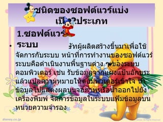 ชนิดของซอฟต์แวร์แบ่ง
              เป็น2ประเภท
  1.ซอฟต์แวร์
  ระบบ
• คือซอฟต์แวร์ที่บริษัทผู้ผลิตสร้างขึ้นมาเพื่อใช้
  จัดการกับระบบ หน้าที่การทำางานของซอฟต์แวร์
  ระบบคือดำาเนินงานพื้นฐานต่าง ๆ ของระบบ
  คอมพิวเตอร์ เช่น รับข้อมูลจากแผงแป้นอักขระ
  แล้วแปลความหมายให้คอมพิวเตอร์เข้าใจ นำา
  ข้อมูลไปแสดงผลบนจอภาพหรือนำาออกไปยัง
  เครื่องพิมพ์ จัดการข้อมูลในระบบแฟ้มข้อมูลบน
  หน่วยความจำารอง
 