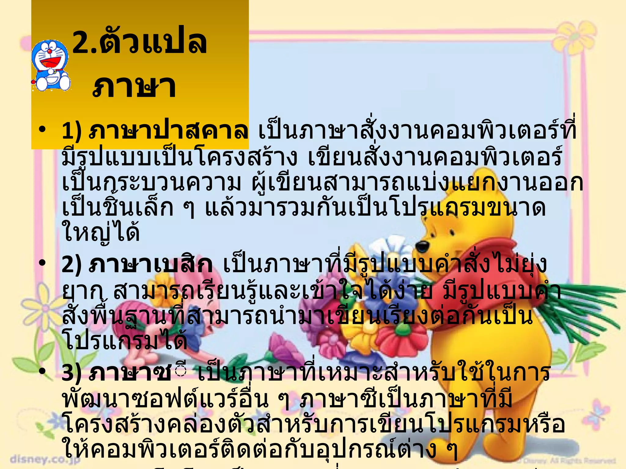2. ตัวแปลภาษา   1)  ภาษาปาสคาล  เป็นภาษาสั่งงานคอมพิวเตอร์ที่มีรูปแบบเป็นโครงสร้าง เขียนสั่งงานคอมพิวเตอร์เป็นกระบวนความ ผู้เขียนสามารถแบ่งแยกงานออกเป็นชิ้นเล็ก ๆ แล้วมารวมกันเป็นโปรแกรมขนาดใหญ่ได้  2)  ภาษาเบสิก  เป็นภาษาที่มีรูปแบบคำสั่งไม่ยุ่งยาก สามารถเรียนรู้และเข้าใจได้ง่าย มีรูปแบบคำสั่งพื้นฐานที่สามารถนำมาเขียนเรียงต่อกันเป็นโปรแกรมได้  3)  ภาษาซ ี เป็นภาษาที่เหมาะสำหรับใช้ในการพัฒนาซอฟต์แวร์อื่น ๆ ภาษาซีเป็นภาษาที่มีโครงสร้างคล่องตัวสำหรับการเขียนโปรแกรมหรือให้คอมพิวเตอร์ติดต่อกับอุปกรณ์ต่าง ๆ  4)  ภาษาโลโก  เป็นภาษาที่เหมาะสำหรับการเรียนรู้และเข้าใจหลักการโปรแกรมภาษาโลโกได้รับการพัฒนาสำหรับเด็ก  