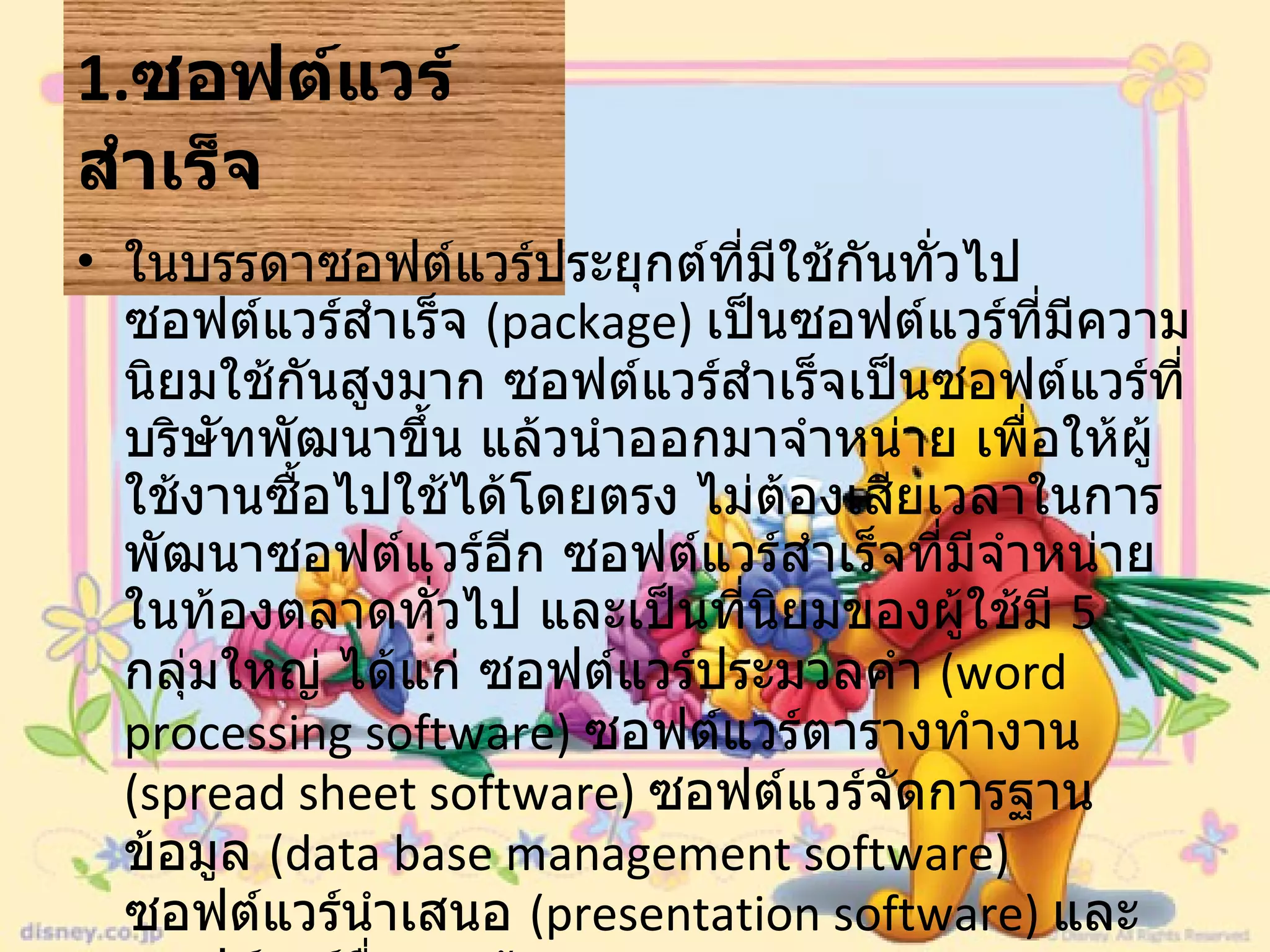 1. ซอฟต์แวร์สำเร็จ   ในบรรดาซอฟต์แวร์ประยุกต์ที่มีใช้กันทั่วไป ซอฟต์แวร์สำเร็จ  ( package)  เป็นซอฟต์แวร์ที่มีความนิยมใช้กันสูงมาก ซอฟต์แวร์สำเร็จเป็นซอฟต์แวร์ที่บริษัทพัฒนาขึ้น แล้วนำออกมาจำหน่าย เพื่อให้ผู้ใช้งานซื้อไปใช้ได้โดยตรง ไม่ต้องเสียเวลาในการพัฒนาซอฟต์แวร์อีก ซอฟต์แวร์สำเร็จที่มีจำหน่ายในท้องตลาดทั่วไป และเป็นที่นิยมของผู้ใช้มี  5  กลุ่มใหญ่ ได้แก่ ซอฟต์แวร์ประมวลคำ  ( word processing software)  ซอฟต์แวร์ตารางทำงาน  ( spread sheet software)  ซอฟต์แวร์จัดการฐานข้อมูล  ( data base management software)  ซอฟต์แวร์นำเสนอ  ( presentation software)  และซอฟต์แวร์สื่อสารข้อมูล  ( data communication software 
