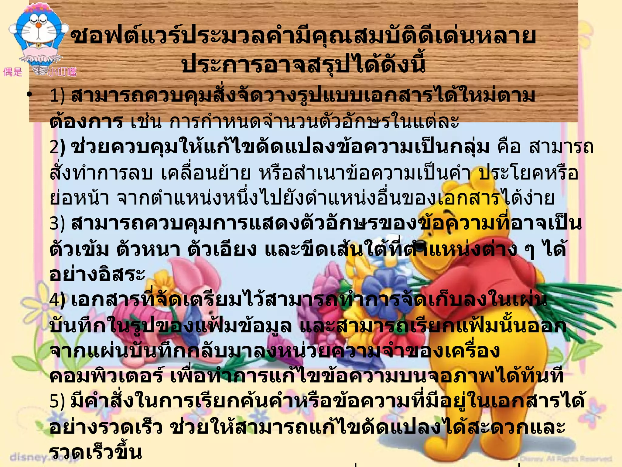 ซอฟต์แวร์ประมวลคำมีคุณสมบัติดีเด่นหลายประการอาจสรุปได้ดังนี้ 1)  สามารถควบคุมสั่งจัดวางรูปแบบเอกสารได้ใหม่ตามต้องการ  เช่น การกำหนดจำนวนตัวอักษรในแต่ละ 2 )  ช่วยควบคุมให้แก้ไขดัดแปลงข้อความเป็นกลุ่ม  คือ สามารถสั่งทำการลบ เคลื่อนย้าย หรือสำเนาข้อความเป็นคำ ประโยคหรือย่อหน้า จากตำแหน่งหนึ่งไปยังตำแหน่งอื่นของเอกสารได้ง่าย 3)  สามารถควบคุมการแสดงตัวอักษรของข้อความที่อาจเป็นตัวเข้ม ตัวหนา ตัวเอียง และขีดเส้นใต้ที่ตำแหน่งต่าง ๆ ได้อย่างอิสระ  4 )  เอกสารที่จัดเตรียมไว้สามารถทำการจัดเก็บลงในเผ่นบันทึกในรูปของแฟ้มข้อมูล และสามารถเรียกแฟ้มนั้นออกจากแผ่นบันทึกกลับมาลงหน่วยความจำของเครื่องคอมพิวเตอร์ เพื่อทำการแก้ไขข้อความบนจอภาพได้ทันที 5)  มีคำสั่งในการเรียกค้นคำหรือข้อความที่มีอยู่ในเอกสารได้อย่างรวดเร็ว ช่วยให้สามารถแก้ไขดัดแปลงได้สะดวกและรวดเร็วขึ้น  6)  มีคุณสมบัติให้สามารถทำการเชื่อมแฟ้มข้อความที่อาจเป็นจดหมายกับแฟ้มข้อมูลที่เป็นชื่อหรือที่อยู่บริษัท  เช่น การส่งจดหมายเชิญประชุมถึงผู้จัดการบริษัทต่างๆ จำนวนมาก  