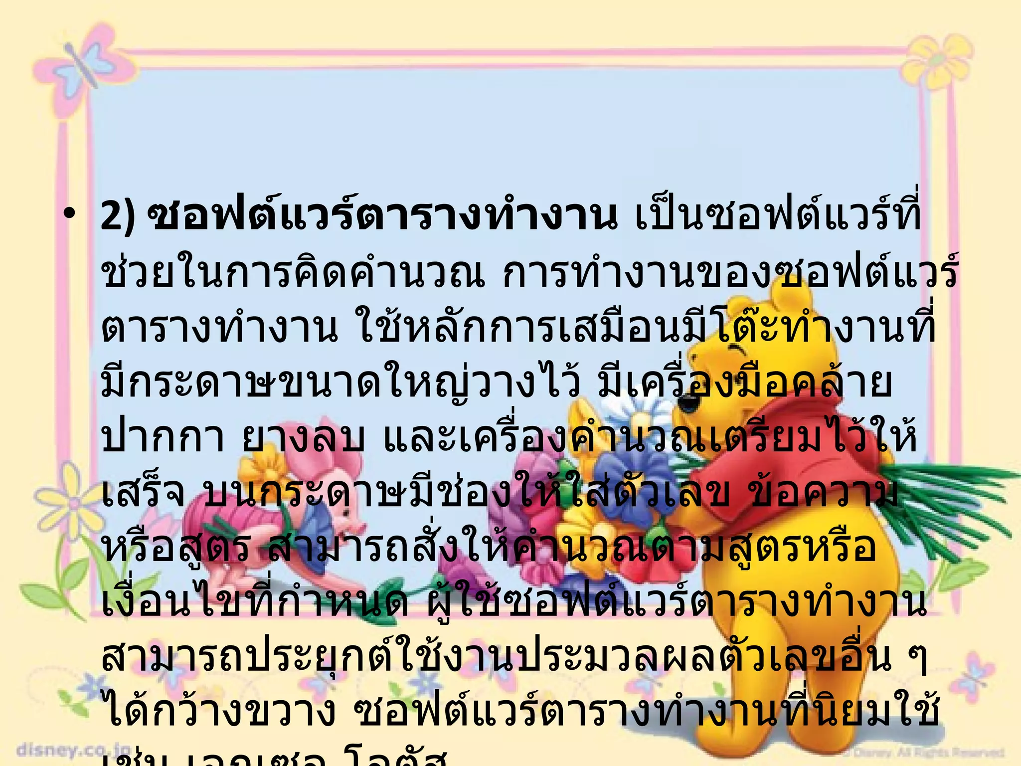 2)  ซอฟต์แวร์ตารางทำงาน  เป็นซอฟต์แวร์ที่ช่วยในการคิดคำนวณ การทำงานของซอฟต์แวร์ตารางทำงาน ใช้หลักการเสมือนมีโต๊ะทำงานที่มีกระดาษขนาดใหญ่วางไว้ มีเครื่องมือคล้ายปากกา ยางลบ และเครื่องคำนวณเตรียมไว้ให้เสร็จ บนกระดาษมีช่องให้ใส่ตัวเลข ข้อความหรือสูตร สามารถสั่งให้คำนวณตามสูตรหรือเงื่อนไขที่กำหนด ผู้ใช้ซอฟต์แวร์ตารางทำงานสามารถประยุกต์ใช้งานประมวลผลตัวเลขอื่น ๆ ได้กว้างขวาง ซอฟต์แวร์ตารางทำงานที่นิยมใช้ เช่น เอกเซล โลตัส  
