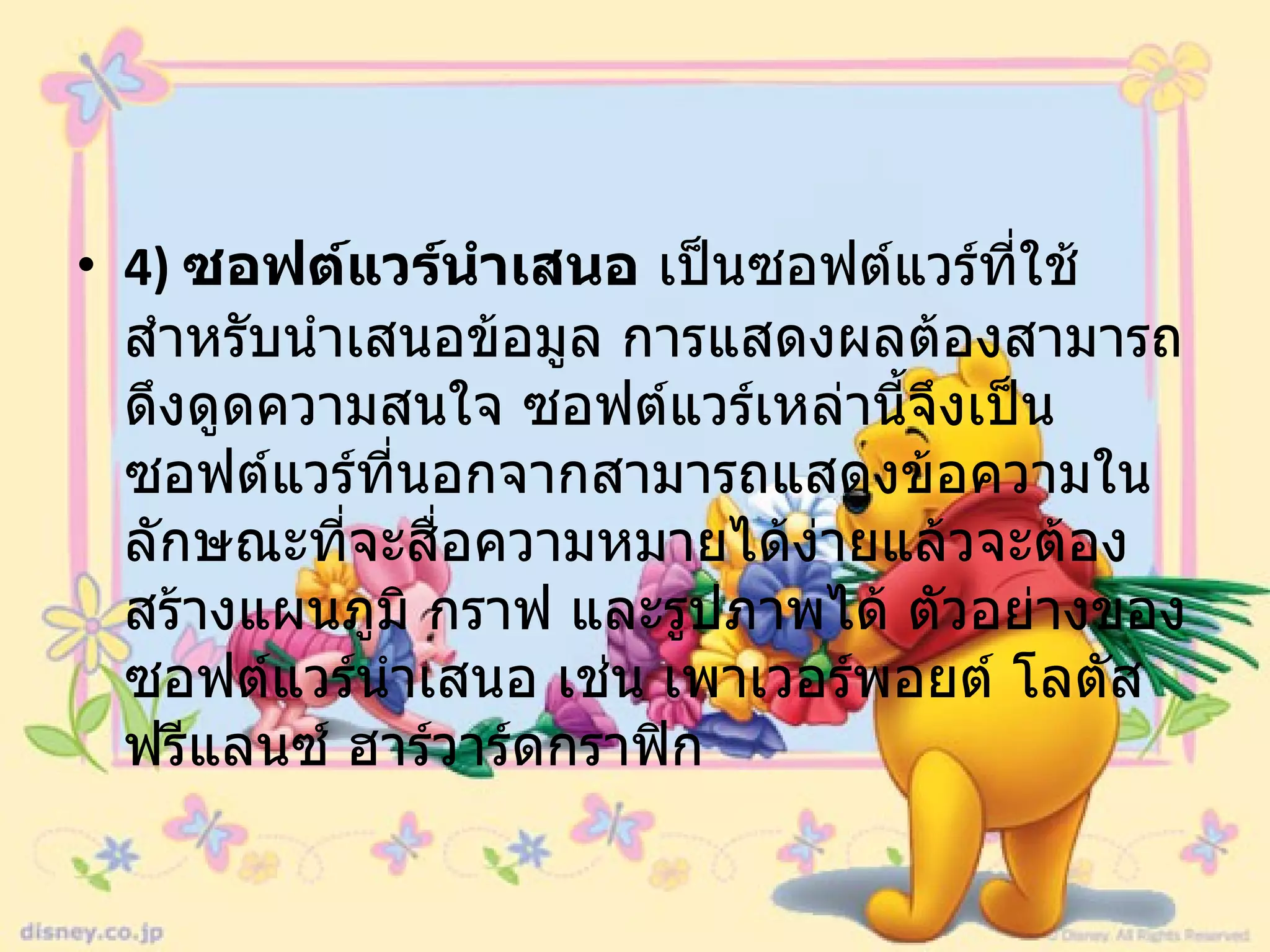 4)  ซอฟต์แวร์นำเสนอ  เป็นซอฟต์แวร์ที่ใช้สำหรับนำเสนอข้อมูล การแสดงผลต้องสามารถดึงดูดความสนใจ ซอฟต์แวร์เหล่านี้จึงเป็นซอฟต์แวร์ที่นอกจากสามารถแสดงข้อความในลักษณะที่จะสื่อความหมายได้ง่ายแล้วจะต้องสร้างแผนภูมิ กราฟ และรูปภาพได้ ตัวอย่างของซอฟต์แวร์นำเสนอ เช่น เพาเวอร์พอยต์ โลตัสฟรีแลนซ์ ฮาร์วาร์ดกราฟิก  