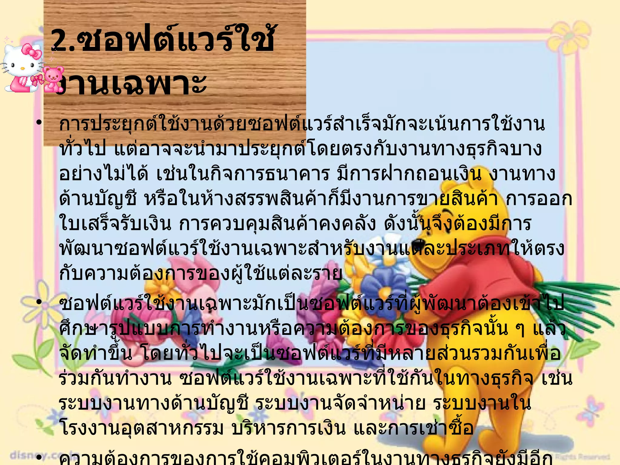 2. ซอฟต์แวร์ใช้งานเฉพาะ   การประยุกต์ใช้งานด้วยซอฟต์แวร์สำเร็จมักจะเน้นการใช้งานทั่วไป แต่อาจจะนำมาประยุกต์โดยตรงกับงานทางธุรกิจบางอย่างไม่ได้ เช่นในกิจการธนาคาร มีการฝากถอนเงิน งานทางด้านบัญชี หรือในห้างสรรพสินค้าก็มีงานการขายสินค้า การออกใบเสร็จรับเงิน การควบคุมสินค้าคงคลัง ดังนั้นจึงต้องมีการพัฒนาซอฟต์แวร์ใช้งานเฉพาะสำหรับงานแต่ละประเภทให้ตรงกับความต้องการของผู้ใช้แต่ละราย  ซอฟต์แวร์ใช้งานเฉพาะมักเป็นซอฟต์แวร์ที่ผู้พัฒนาต้องเข้าไปศึกษารูปแบบการทำงานหรือความต้องการของธุรกิจนั้น ๆ แล้วจัดทำขึ้น โดยทั่วไปจะเป็นซอฟต์แวร์ที่มีหลายส่วนรวมกันเพื่อร่วมกันทำงาน ซอฟต์แวร์ใช้งานเฉพาะที่ใช้กันในทางธุรกิจ เช่น ระบบงานทางด้านบัญชี ระบบงานจัดจำหน่าย ระบบงานในโรงงานอุตสาหกรรม บริหารการเงิน และการเช่าซื้อ  ความต้องการของการใช้คอมพิวเตอร์ในงานทางธุรกิจยังมีอีกมาก ดังนั้นจึงต้องมีความต้องการผู้พัฒนาซอฟต์แวร์เพื่อพัฒนาซอฟต์แวร์ใช้งาน เฉพาะต่าง ๆ อีกมากมาย  