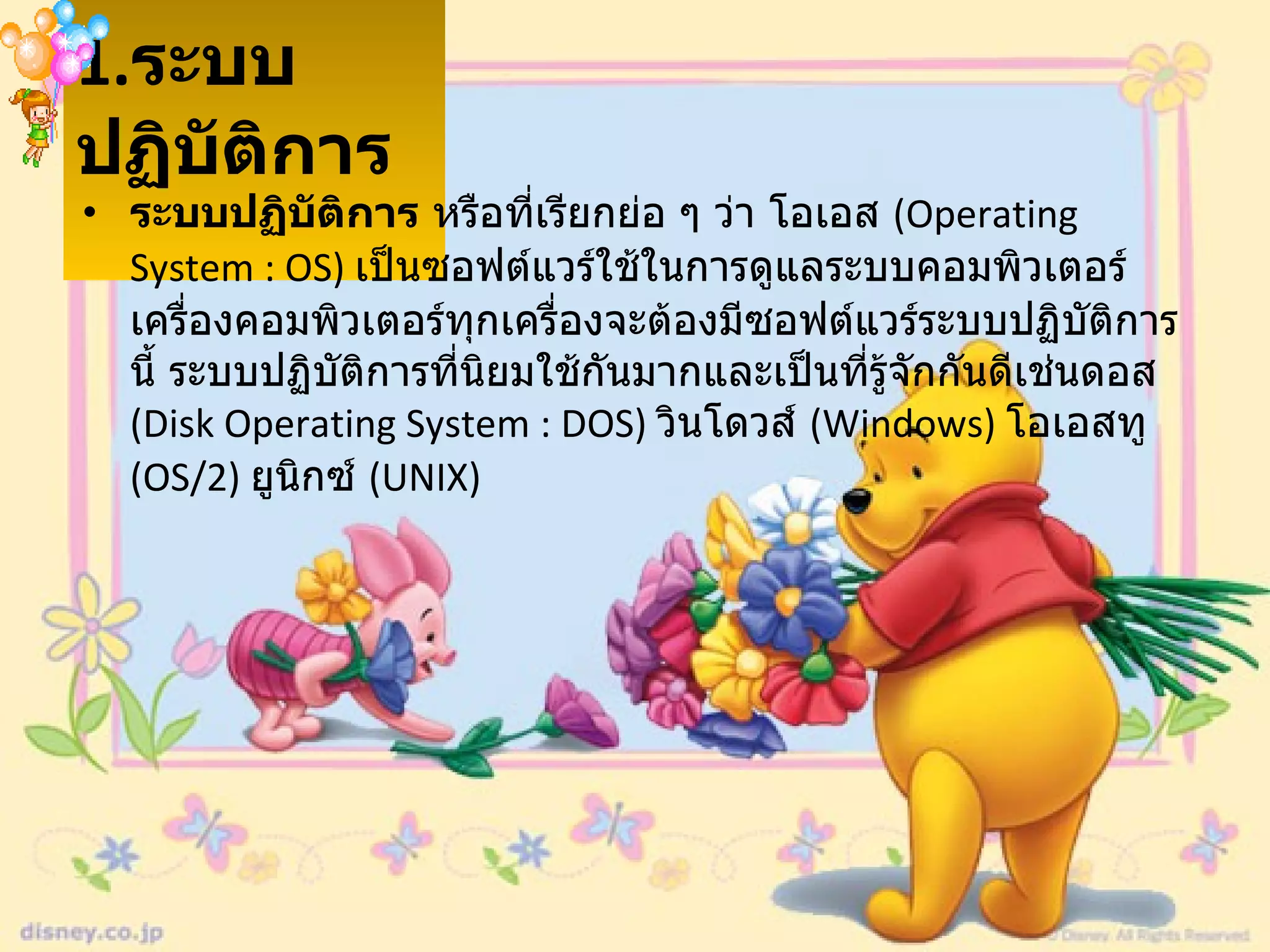 1. ระบบปฏิบัติการ   ระบบปฏิบัติการ  หรือที่เรียกย่อ ๆ ว่า โอเอส  ( Operating System : OS)  เป็นซอฟต์แวร์ใช้ในการดูแลระบบคอมพิวเตอร์ เครื่องคอมพิวเตอร์ทุกเครื่องจะต้องมีซอฟต์แวร์ระบบปฏิบัติการนี้ ระบบปฏิบัติการที่นิยมใช้กันมากและเป็นที่รู้จักกันดีเช่นดอส   (Disk Operating System : DOS)  วินโดวส์  ( Windows)  โอเอสทู  ( OS/2)  ยูนิกซ์   (UNIX)  