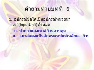 คำถามท้ายบทที่  6 1.  อุปกรณ์ข้อใดเป็นอุปกรณ์หน่วยนำเข้า ( InputUnit) ทั้งหมด  ก. ปากกาแสงเมาส์ก้านควบคุม ข.   เมาส์แผงแป้นอักขระเทปแม่เหล็กค.  ก้านควบคุมเครื่องพิมพ์เครื่องอ่านพิกัด ง.   เครื่องอ่านรหัสแท่ง เครื่องพิมพ์แผงแป้นอักขระ   