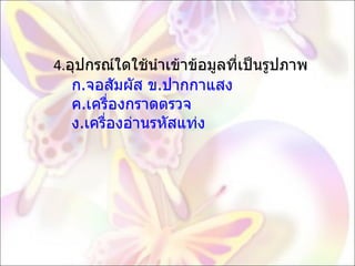 4. อุปกรณ์ใดใช้นำเข้าข้อมูลที่เป็นรูปภาพ   ก.จอสัมผัส ข.ปากกาแสง   ค.เครื่องกราดตรวจ   ง.เครื่องอ่านรหัสแท่ง  