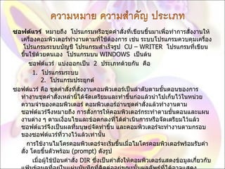 ซอฟต์แวร์   หมายถึง  โปรแกรมหรือชุดคำสั่งที่เขียนขึ้นมาเพื่อทำการสั่งงานให้เครื่องคอมพิวเตอร์ทำงานตามที่ใช้ต้องการ เช่น ระบบโปรแกรมควบคุมเครื่อง  โปรแกรมระบบบัญชี โปรแกรมสำเร็จรูป   CU – WRITER   โปรแกรมที่เขียนขึ้นใช้ด้วยตนเอง  โปรแกรมบน  WINDOWS   เป็นต้น          ซอฟต์แวร์  แบ่งออกเป็น   2   ประเภทด้วยกัน  คือ            1.   โปรแกรมระบบ             2.   โปรแกรมประยุกต์  ซอฟต์แวร์ คือ ชุดคำสั่งที่สั่งงานคอมพิวเตอร์เป็นลำดับตามขั้นตอนของการทำงานชุดคำสั่งเหล่านี้ได้จัดเตรียมและทำขึ้นก่อแล้วนำไปเก็บไว้ในหน่วยความจำของคอมพิวเตอร์ คอมพิวเตอร์อ่านชุดคำสั่งแล้วทำงานตาม ซอฟต์แวร์จึงหมายถึง การสั่งการให้คอมพิวเตอร์กระทำตามขั้นตอนและแผนงานต่าง ๆ ตามเงื่อนไขและข้อตกลงที่ได้ดำเนินการหรือจัดเตรียมไว้แล้ว ซอฟต์แวร์จึงเป็นผลที่มนุษย์จัดทำขึ้น และคอมพิวเตอร์จะทำงานตามกรอบของซอฟต์แวร์ที่วางไว้แล้วเท่านั้น         การใช้งานไมโครคอมพิวเตอร์จะเริ่มขึ้นเมื่อไมโครคอมพิวเตอร์พร้อมรับคำสั่ง โดยขึ้นตัวพร้อม  ( prompt)  ดังรูป             เมื่อผู้ใช้ป้อนคำสั่ง  DIR  ซึ่งเป็นคำสั่งให้คอมพิวเตอร์แสดงข้อมูลเกี่ยวกับแฟ้มข้อมูลที่อยู่ในแผ่นบันทึกที่ติดต่ออยู่ขณะนั้นผลลัพธ์ที่ได้อาจ แสดง 