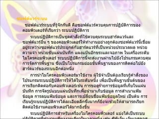 ซอฟต์แวร์ระบบ         ซอฟต์แวร์ระบบที่รู้จักกันดี คือซอฟต์แวร์ควบคุมการปฏิบัติการของคอมพิวเตอร์ที่เรียกว่า ระบบปฏิบัติการ            ระบบปฏิบัติการเป็นชุดคำสั่งที่ใช้ควบคุมระบบฮาร์ดแวร์และซอฟต์แวร์อื่น ๆ ของคอมพิวเตอร์ให้ทำงานอย่างถูกต้องซอฟต์แวร์นี้เชื่อมอยู่ระหว่างซอฟต์แวร์ประยุกต์กับฮาร์ดแวร์ที่เป็นหน่วยประมวลผล หน่วยความจำ หน่วยขับแผ่นบันทึก แผงแป้นอักขระและจอภาพ ในเครื่องระดับไมโครคอมพิวเตอร์ ระบบปฏิบัติการนี้จะส่งงานผ่านไปยังโปรแกรมควบคุมการจัดการพื้นฐาน ซึ่งเป็นโปรแกรมย่อยขั้นพื้นฐานของการติดต่อไปยังฮาร์ดแวร์ของระบบอีกต่อหนึ่ง            การนำไมโครคอมพิวเตอร์มาใช้งาน ผู้ใช้จำเป็นต้องเรียนรู้คำสั่งของโปรแกรมระบบปฏิบัติการให้ได้ในระดับหนึ่ง เพื่อเป็นพื้นฐานขั้นต้นของการเรียกติดต่อกับคอมพิวเตอร์เช่น การขอดูรายการข้อมูลที่เก็บในแผ่นบันทึก การจัดรูปแบบแผ่นบันทึกเพื่อนำมาเก็บข้อมูล การสำเนาแฟ้มข้อมูล การลบแฟ้มข้อมูล และการเปลี่ยนชื่อแฟ้มข้อมูลใหม่ เป็นต้น การเรียนรู้ระบบปฏิบัติการได้ละเอียดลึกซึ้งมากก็ยิ่งจะช่วยให้สามารถเรียกติดต่อใช้งานคอมพิวเตอร์ได้มากยิ่งขึ้น            ระบบปฏิบัติการสำหรับเครื่องไมโครคอมพิวเตอร์ แบ่งได้เป็นระบบปฏิบัติการที่ทำงานเพียงงานเดียวในเวลาหนึ่ง เช่น ซีพีเอ็ม เอ็มเอสดอส พีซีดอส แอปเปิ้ลดอส และระบบปฏิบัติการที่ทำงานพร้อม ๆ กันหลาย ๆ งานในเวลาเดียวกันเรียกว่าระบบหลายภารกิจ  ( multitasking system)  เช่น โอเอสทู วินโดวส์  95 