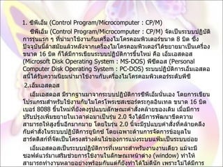 1.  ซีพีเอ็ม  ( Control Program/Microcomputer : CP/M)          ซีพีเอ็ม  ( Control Program/Microcomputer : CP/M)  จัดเป็นระบบปฏิบัติการรุ่นแรก ๆ ที่นำมาใช้งานกับเครื่องไมโครคอมพิวเตอร์ขนาด  8  บิต ซึ่งปัจจุบันนี้ล้าสมัยแล้วหลังจากเครื่องไมโครคอมพิวเตอร์ได้ขยายมาเป็นเครื่องขนาด  16  บิต ก็ได้มีการเขียนระบบปฏิบัติการขึ้นใหม่ คือ เอ็มเอสดอส  ( Microsoft Disk Operating System : MS-DOS)  พีซีดอส  ( Personal Computer Disk Operating System : PC-DOS)  ระบบปฏิบัติการเอ็มเอสดอสนี้ได้รับความนิยมนำมาใช้งานกับเครื่องไมโครคอมพิวเตอร์ระดับพีซี       2. เอ็มเอสดอส          เอ็มเอสดอส มีรากฐานมาจากระบบปฏิบัติการซีพีเอ็มนั่นเอง โดยการเขียนโปรแกรมสำหรับใช้งานกับไมโครโพรเซสเซอร์ตระกูลอินเทล ขนาด  16  บิต เบอร์  8088  ขึ้นใหม่ที่ยังคงรูปแบบลักษณะคำสั่งคล้ายของเดิม เมื่อมีการปรับปรุงเพิ่มขยายในเวลาต่อมาเป็นรุ่น  2.0  จึงได้มีการพัฒนาขีดความสามารถให้สูงขึ้นอีกมากมาย โดยในรุ่น  2.0  นี้จะมีรูปแบบคำสั่งที่คล้ายคลึงกับคำสั่งในระบบปฏิบัติการยูนิกซ์ โดยเฉพาะด้านการจัดการข้อมูลในฮาร์ดดิสก์ที่จัดเป็นโครงสร้างต้นไม้ของการแบ่งระบบแฟ้มเป็นระบบย่อย          เอ็มเอสดอสเป็นระบบปฏิบัติการที่เหมาะสำหรับงานงานเดียว แม้จะมีซอฟต์แวร์มาเสริมช่วยการใช้งานในลักษณะหน้าต่าง  ( window)  ทำให้สามารถทำงานหลายอย่างพร้อมกันแต่ก็ยังทำได้ไม่ดีนัก เพราะไม่ได้มีการออกแบบมาเพื่องานหลายชิ้นโดยเฉพาะ เมื่อขีดความสามารถของฮาร์ดแวร์สูงขึ้น ระบบปฏิบัติการที่เหมาะสำหรับฮาร์ดแวร์จึงได้รับการพัฒนาเพื่อมาทดแทนเอ็มเอสดอส เช่น ระบบปฎิบัติการ โอเอสทู และวินโดวส์  95 