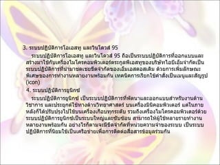 3.  ระบบปฏิบัติการโอเอสทู และวินโดวส์  95          ระบบปฏิบัติการโอเอสทู และวินโดวส์  95  ถือเป็นระบบปฏิบัติการที่ออกแบบและสร้างมาใช้กับเครื่องไมโครคอมพิวเตอร์ตระกูลพีเอสทูของบริษัทไอบีเอ็มจำกัดเป็นระบบปฏิบัติการที่นำมาชดเชยขีดจำกัดของเอ็มเอสดอสเดิม ด้วยการเพิ่มลักษณะพิเศษของการทำงานหลายงานพร้อมกัน เทคนิคการเรียกใช้คำสั่งเป็นเมนูและสัญรูป  ( icon)       4.  ระบบปฏิบัติการยูนิกซ์           ระบบปฏิบัติการยูนิกซ์ เป็นระบบปฏิบัติการที่พัตนาและออกแบบสำหรับงานด้านวิชาการ และประยุกต์ใช้ทางด้านวิทยาศาสตร์ บนเครื่องมินิคอมพิวเตอร์ แต่ในภายหลังก็ได้ปรับปรุงไปใช้บนเครื่องเกือบทุกระดับ รวมถึงเครื่องไมโครคอมพิวเตอร์ด้วย ระบบปฏิบัติการยูนิกซ์เป็นระบบใหญ่และซับซ้อน สามารถให้ผู้ใช้หลายรายทำงานหลายงานพร้อมกัน อย่างไรก็ตามจะมีขีดจำกัดที่หน่วยความจำของระบบ เป็นระบบปฏิบัติการที่นิยมใช้เป็นเครือข่ายเพื่อการติดต่อสื่อสารข้อมูลร่วมกัน 