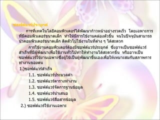 ซอฟต์แวร์ประยุกต์             การที่เทคโนโลยีคอมพิวเตอร์ได้พัฒนาก้าวหน้าอย่างรวดเร็ว  โดยเฉพาะการที่มีคอมพิวเตอร์ขนาดเล็ก  ทำให้มีการใช้งานคล่องตัวขึ้น  จนในปัจจุบันสามารถนำคอมพิวเตอร์ขนาดเล็ก ติดตัวไปใช้งานในที่ต่าง ๆ ได้สะดวก              การใช้งานคอมพิวเตอร์ต้องมีซอฟต์แวร์ประยุกต์  ซึ่งอาจเป็นซอฟต์แวร์สำเร็จที่มีผู้พัฒนาเพื่อใช้งานทั่วไปทำให้ทำงานได้สะดวกขึ้น  หรืออาจเป็นซอฟต์แวร์ใช้งานเฉพาะซึ่งผู้ใช้เป็นผู้พัฒนาขึ้นเองเพื่อให้เหมาะสมกับสภาพการทำงานของตน       1.) ซอฟต์แวร์สำเร็จ              1.1.  ซอฟต์แวร์ประมวลคำ               1.2.  ซอฟต์แวร์ตารางทำงาน                1.3.  ซอฟต์แวร์จัดการฐานข้อมูล                1.4.  ซอฟต์แวร์นำเสนอ              1.5.  ซอฟต์แวร์สื่อสารข้อมูล          2.)  ซอฟต์แวร์ใช้งานเฉพาะ 