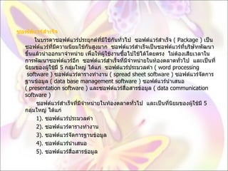ซอฟต์แวร์สำเร็จ             ในบรรดาซอฟต์แวร์ประยุกต์ที่มีใช้กันทั่วไป  ซอฟต์แวร์สำเร็จ  (  Package )  เป็นซอฟต์แวร์ที่มีความนิยมใช้กันสูงมาก  ซอฟต์แวร์สำเร็จเป็นซอฟต์แวร์ที่บริษัทพัฒนาขึ้นแล้วนำออกมาจำหน่าย เพื่อให้ผู้ใช้งานซื้อไปใช้ได้โดยตรง  ไม่ต้องเสียเวลาในการพัฒนาซอฟต์แวร์อีก  ซอฟต์แวร์สำเร็จที่มีจำหน่ายในท้องตลาดทั่วไป  และเป็นที่นิยมของผู้ใช้มี  5  กลุ่มใหญ่ ได้แก่  ซอฟต์แวร์ประมวลคำ  (  word processing  software )  ซอฟต์แวร์ตารางทำงาน  (  spread sheet software )  ซอฟต์แวร์จัดการฐานข้อมูล  (  data base management software )  ซอฟต์แวร์นำเสนอ  (  presentation software )  และซอฟต์แวร์สื่อสารข้อมูล  (  data communication software )              ซอฟต์แวร์สำเร็จที่มีจำหน่ายในท้องตลาดทั่วไป  และเป็นที่นิยมของผู้ใช้มี  5  กลุ่มใหญ่ ได้แก่             1).  ซอฟต์แวร์ประมวลคำ              2).  ซอฟต์แวร์ตารางทำงาน              3).  ซอฟต์แวร์จัดการฐานข้อมูล              4).  ซอฟต์แวร์นำเสนอ              5).  ซอฟต์แวร์สื่อสารข้อมูล  
