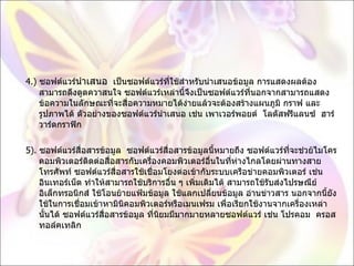 4.)  ซอฟต์แวร์ นำเสนอ   เป็นซอฟต์แวร์ที่ใช้สำหรับนำเสนอข้อมูล การแสดงผลต้องสามารถดึงดูดควาสนใจ ซอฟต์แวร์เหล่านี้จึงเป็นซอฟต์แวร์ที่นอกจากสามารถแสดงข้อความในลักษณะที่จะสื่อความหมายได้ง่ายแล้วจะต้องสร้างแผนภูมิ กราฟ และรูปภาพได้ ตัวอย่างของซอฟต์แวร์นำเสนอ เช่น เพาเวอร์พอยต์  โลตัสฟรีแลนซ์  ฮาร์วาร์ดกราฟิก 5).  ซอฟต์แวร์สื่อสารข้อมูล  ซอฟต์แวร์สื่อสารข้อมูลนี้หมายถึง ซอฟต์แวร์ที่จะช่วย้ไมโครคอมพิวเตอร์ติดต่อสื่อสารกับเครื่องคอมพิวเตอร์อื่นในที่ห่างไกลโดยผ่านทางสายโทรศัพท์ ซอฟต์แวร์สื่อสารใช้เชื่อมโยงต่อเข้ากับระบบเครือข่ายคอมพิวเตอร์ เช่น อินเทอร์เน็ต ทำให้สามารถใช้บริการอื่น ๆ เพิ่มเติมได้ สามารถใช้รับส่งไปรษณีย์อิเล็กทรอนิกส์ ใช้โอนย้ายแฟ้มข้อมูล ใช้แลกเปลี่ยนข้อมูล อ่านข่าวสาร นอกจากนี้ยังใช้ในการเชื่อมเข้าหามินิคอมพิวเตอร์หรือเมนเฟรม เพื่อเรียกใช้งานจากเครื่องเหล่านั้นได้ ซอฟต์แวร์สื่อสารข้อมูล ที่นิยมมีมากมายหลายซอฟต์แวร์ เช่น โปรคอม  ครอสทอล์คเทลิก 