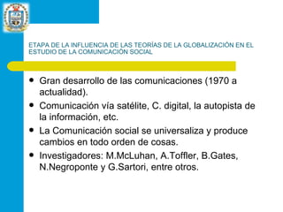 ETAPA DE LA INFLUENCIA DE LAS TEORÍAS DE LA GLOBALIZACIÓN EN EL ESTUDIO DE LA COMUNICACIÓN SOCIAL Gran desarrollo de las comunicaciones (1970 a actualidad). Comunicación vía satélite, C. digital, la autopista de la información, etc. La Comunicación social se universaliza y produce cambios en todo orden de cosas. Investigadores: M.McLuhan, A.Toffler, B.Gates, N.Negroponte y G.Sartori, entre otros. 
