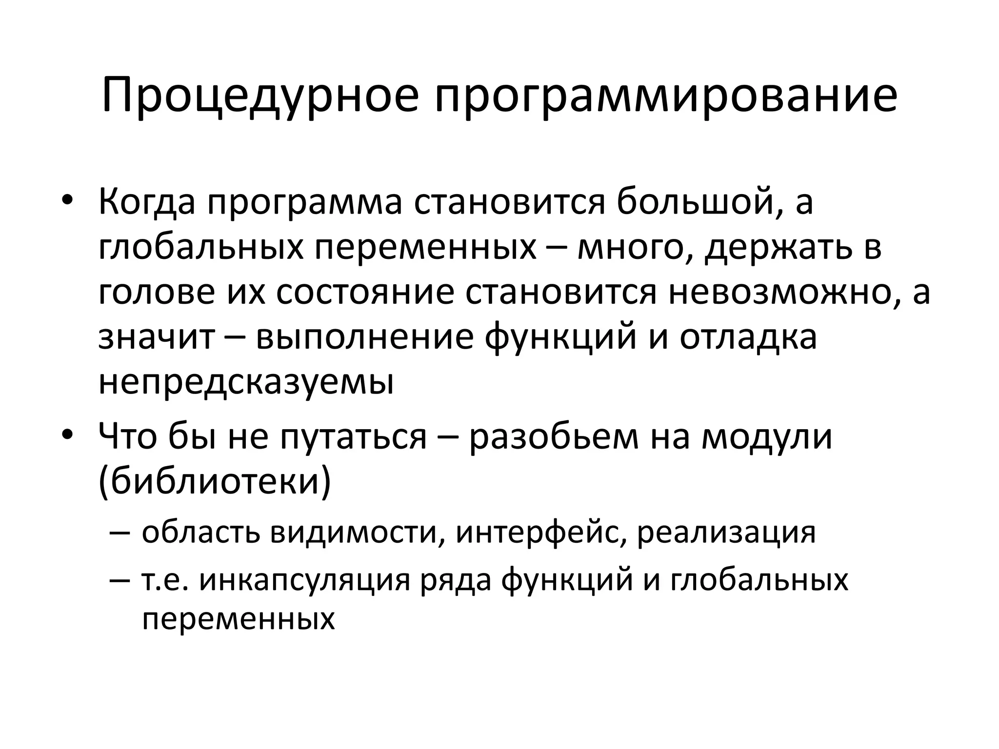 Процедурное программирование
• Когда программа становится большой, а
  глобальных переменных – много, держать в
  голове их состояние становится невозможно, а
  значит – выполнение функций и отладка
  непредсказуемы
• Что бы не путаться – разобьем на модули
  (библиотеки)
  – область видимости, интерфейс, реализация
  – т.е. инкапсуляция ряда функций и глобальных
    переменных
 