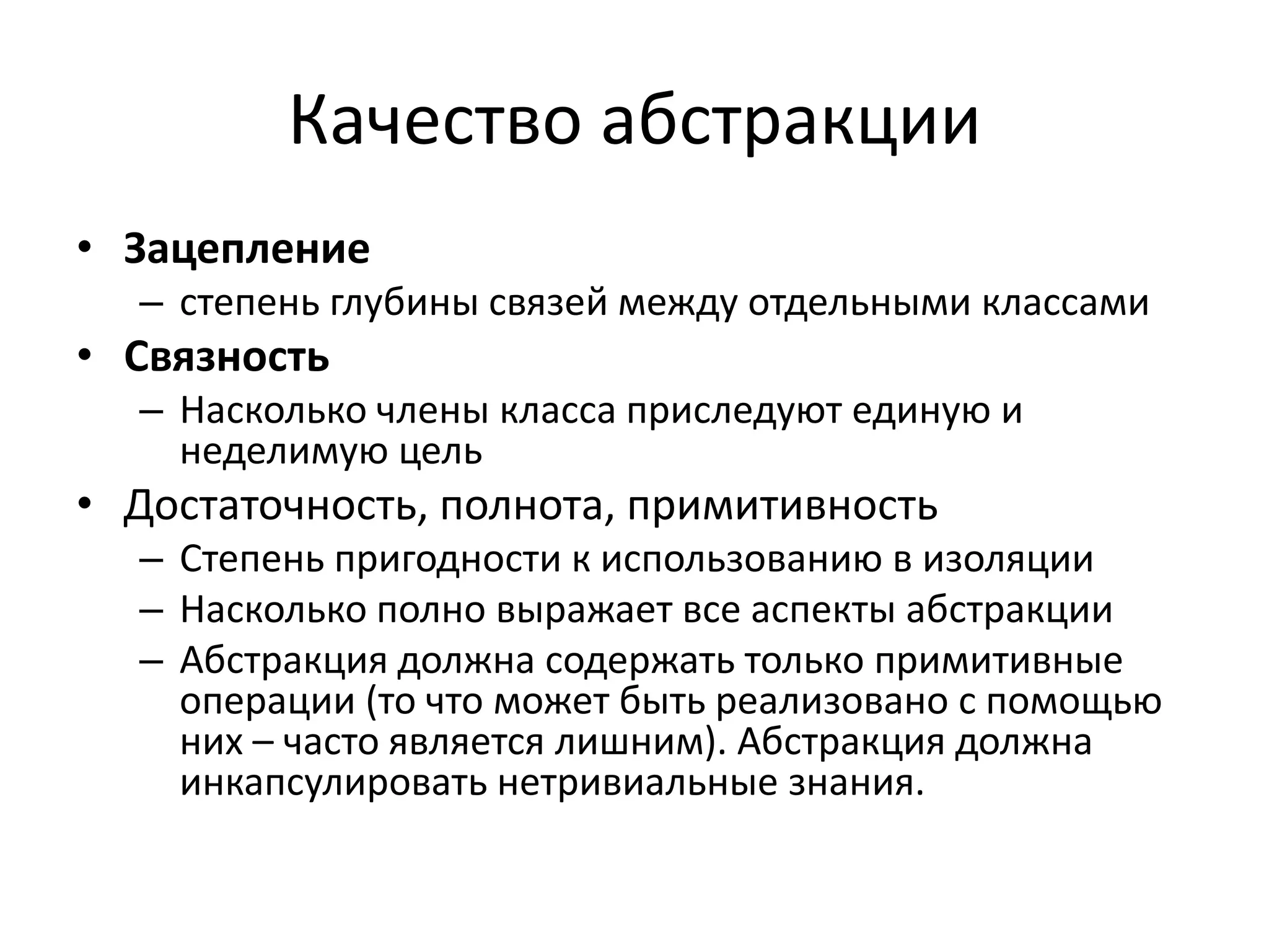 Качество абстракции
• Зацепление
  – степень глубины связей между отдельными классами
• Связность
  – Насколько члены класса приследуют единую и
    неделимую цель
• Достаточность, полнота, примитивность
  – Степень пригодности к использованию в изоляции
  – Насколько полно выражает все аспекты абстракции
  – Абстракция должна содержать только примитивные
    операции (то что может быть реализовано с помощью
    них – часто является лишним). Абстракция должна
    инкапсулировать нетривиальные знания.
 