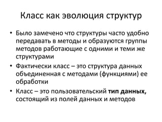 Класс как эволюция структур
• Было замечено что структуры часто удобно
  передавать в методы и образуются группы
  методов работающие с одними и теми же
  структурами
• Фактически класс – это структура данных
  объединенная с методами (функциями) ее
  обработки
• Класс – это пользовательский тип данных,
  состоящий из полей данных и методов
 