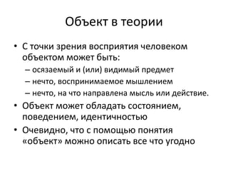 Объект в теории
• С точки зрения восприятия человеком
  объектом может быть:
  – осязаемый и (или) видимый предмет
  – нечто, воспринимаемое мышлением
  – нечто, на что направлена мысль или действие.
• Объект может обладать состоянием,
  поведением, идентичностью
• Очевидно, что с помощью понятия
  «объект» можно описать все что угодно
 