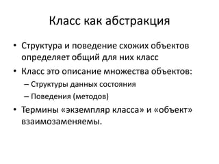 Класс как абстракция
• Структура и поведение схожих объектов
  определяет общий для них класс
• Класс это описание множества объектов:
  – Структуры данных состояния
  – Поведения (методов)
• Термины «экземпляр класса» и «объект»
  взаимозаменяемы.
 