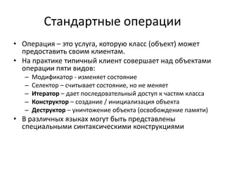 Стандартные операции
• Операция – это услуга, которую класс (объект) может
  предоставить своим клиентам.
• На практике типичный клиент совершает над объектами
  операции пяти видов:
   –   Модификатор - изменяет состояние
   –   Селектор – считывает состояние, но не меняет
   –   Итератор – дает последовательный доступ к частям класса
   –   Конструктор – создание / инициализация объекта
   –   Деструктор – уничтожение объекта (освобождение памяти)
• В различных языках могут быть представлены
  специальными синтаксическими конструкциями
 
