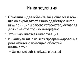 Инкапсуляция
• Основная идея объекта заключается в том,
  что он скрывает от взаимодействующих с
  ним принципы своего устройства, оставляя
  для клиентов только интерфейс.
• Это и называется инкапсуляция
• Инкапсуляция в языках программирования
  реализуется с помощью областей
  видимости:
  – Основные: public, private, protected
 