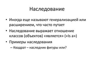 Наследование
• Иногда еще называют генерализацией или
  расширением, что часто путает
• Наследование выражает отношение
  классов (объектов) «является» («Is а»)
• Примеры наследования
  – Квадрат – наследник фигуры или?
 