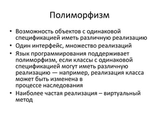 Полиморфизм
• Возможность объектов с одинаковой
  спецификацией иметь различную реализацию
• Один интерфейс, множество реализаций
• Язык программирования поддерживает
  полиморфизм, если классы с одинаковой
  спецификацией могут иметь различную
  реализацию — например, реализация класса
  может быть изменена в
  процессе наследования
• Наиболее частая реализация – виртуальный
  метод
 