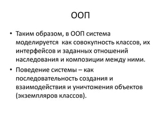 ООП
• Таким образом, в ООП система
  моделируется как совокупность классов, их
  интерфейсов и заданных отношений
  наследования и композиции между ними.
• Поведение системы – как
  последовательность создания и
  взаимодействия и уничтожения объектов
  (экземпляров классов).
 