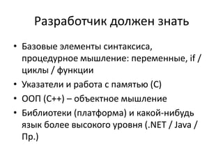 Разработчик должен знать
• Базовые элементы синтаксиса,
  процедурное мышление: переменные, if /
  циклы / функции
• Указатели и работа с памятью (C)
• ООП (C++) – объектное мышление
• Библиотеки (платформа) и какой-нибудь
  язык более высокого уровня (.NET / Java /
  Пр.)
 