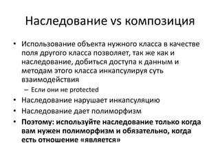 Наследование vs композиция
• Использование объекта нужного класса в качестве
  поля другого класса позволяет, так же как и
  наследование, добиться доступа к данным и
  методам этого класса инкапсулируя суть
  взаимодействия
  – Если они не protected
• Наследование нарушает инкапсуляцию
• Наследование дает полиморфизм
• Поэтому: используйте наследование только когда
  вам нужен полиморфизм и обязательно, когда
  есть отношение «является»
 