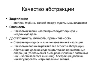 Качество абстракции
• Зацепление
  – степень глубины связей между отдельными классами
• Связность
  – Насколько члены класса приследуют единую и
    неделимую цель
• Достаточность, полнота, примитивность
  – Степень пригодности к использованию в изоляции
  – Насколько полно выражает все аспекты абстракции
  – Абстракция должна содержать только примитивные
    операции (то что может быть реализовано с помощью
    них – часто является лишним). Абстракция должна
    инкапсулировать нетривиальные знания.
 