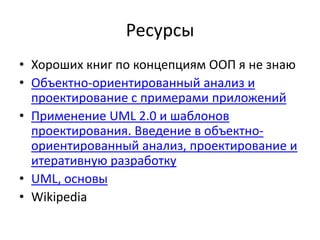 Ресурсы
• Хороших книг по концепциям ООП я не знаю
• Объектно-ориентированный анализ и
  проектирование с примерами приложений
• Применение UML 2.0 и шаблонов
  проектирования. Введение в объектно-
  ориентированный анализ, проектирование и
  итеративную разработку
• UML, основы
• Wikipedia
 