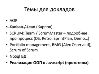 Темы для докладов
• AOP
• Kanban / Lean (Карпов)
• SCRUM: Team / ScrumMaster – подробнее
  про процесс (DS, Retro, SprintPlan, Demo…)
• Portfolio management, BMG (Alex Ostervald),
  Scrum of Scrum
• NoSql БД
• Реализация ООП в Javascript (прототипы)
 
