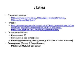 Лабы
• Открытые данные
   – http://www.apps4russia.ru/, http://apps4russia.reformal.ru/,
     http://data.worldbank.org/
• Готовое:
   – http://minenergo.gov.ru/activity/statistic/,http://www.fms.gov.ru/abo
     ut/ofstat/, http://www.federalspace.ru/main.php?id=10,
     http://ivan.begtin.name/2011/10/02/gosuslugijson/
• Повышенный балл:
   – Или наличие БД
   – Или наличие веб интерфейса
   – Индивидуальное задание (для тех, у кого уже есть что показать)
• Стажировка (Тестер / Разработчик)
   – MS: C#, MS MVC, MS SQL Server
 