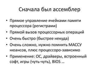 Сначала был ассемблер
• Прямое управление ячейками памяти
  процессора (регистрами)
• Прямой вызов процессорных операций
• Очень быстро (быстрее некуда)
• Очень сложно, нужно помнить МАССУ
  нюансов, плюс процессоро-зависимо
• Применение: ОС, драйверы, встроенный
  софт, игры (чуть-чуть), BIOS …
 