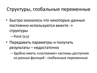Структуры, глобальные переменные
• Быстро оказалось что некоторые данные
  постоянно используются вместе ->
  структуры
  – Point (x;y)
• Передавать параметры и получать
  результаты – недостаточно
  – Удобно иметь «состояние» системы доступное
    из разных функций - глобальные переменные
 
