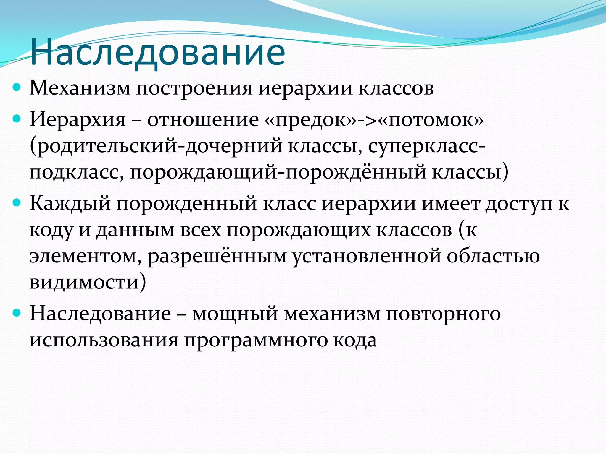 Наследование
 Механизм построения иерархии классов
 Иерархия – отношение «предок»->«потомок»
  (родительский-дочерний классы, суперкласс-
  подкласс, порождающий-порождённый классы)
 Каждый порожденный класс иерархии имеет доступ к
  коду и данным всех порождающих классов (к
  элементом, разрешённым установленной областью
  видимости)
 Наследование – мощный механизм повторного
  использования программного кода
 