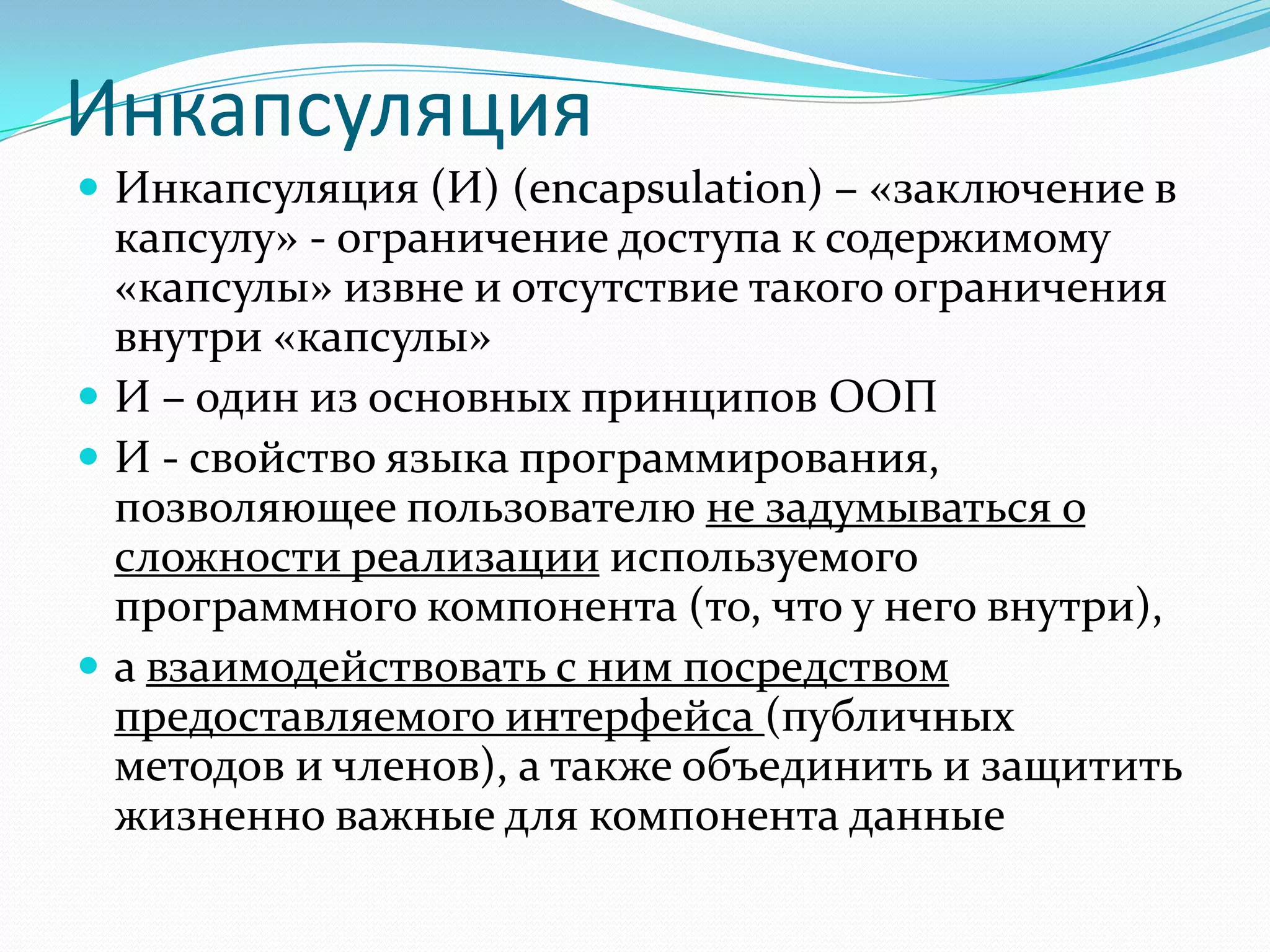 Инкапсуляция
 Инкапсуляция (И) (encapsulation) – «заключение в
  капсулу» - ограничение доступа к содержимому
  «капсулы» извне и отсутствие такого ограничения
  внутри «капсулы»
 И – один из основных принципов ООП
 И - свойство языка программирования,
  позволяющее пользователю не задумываться о
  сложности реализации используемого
  программного компонента (то, что у него внутри),
 а взаимодействовать с ним посредством
  предоставляемого интерфейса (публичных
  методов и членов), а также объединить и защитить
  жизненно важные для компонента данные
 