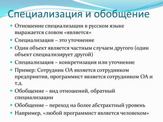 Специализация и обобщение
 Отношение специализации в русском языке
    выражается словом «является»
   Специализация – это уточнение
   Один объект является частным случаем другого (один
    объект специализирует другой)
   Специализация – конкретизация или уточнение
   Пример: Сотрудник ОА является сотрудником
    предприятия, программист является сотрудником ОА и
    т.д.
   Обобщение – вид отношений, обратный
    специализации
   Обобщение – переход на более абстрактный уровень
   Например, «любой программист является человеком»
 