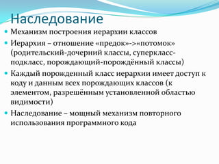 Наследование
 Механизм построения иерархии классов
 Иерархия – отношение «предок»->«потомок»
  (родительский-дочерний классы, суперкласс-
  подкласс, порождающий-порождённый классы)
 Каждый порожденный класс иерархии имеет доступ к
  коду и данным всех порождающих классов (к
  элементом, разрешённым установленной областью
  видимости)
 Наследование – мощный механизм повторного
  использования программного кода
 