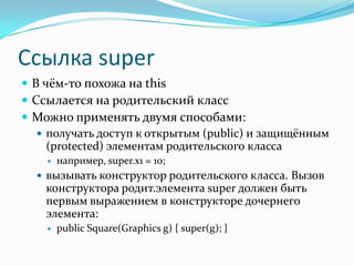 Ссылка super
 В чём-то похожа на this
 Ссылается на родительский класс
 Можно применять двумя способами:
    получать доступ к открытым (public) и защищённым
     (protected) элементам родительского класса
       например, super.x1 = 10;
   вызывать конструктор родительского класса. Вызов
    конструктора родит.элемента super должен быть
    первым выражением в конструкторе дочернего
    элемента:
       public Square(Graphics g) { super(g); }
 