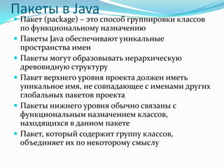 Пакеты в Java
 Пакет (package) – это способ группировки классов
    по функциональному назначению
   Пакеты Java обеспечивают уникальные
    пространства имен
   Пакеты могут образовывать иерархическую
    древовидную структуру
   Пакет верхнего уровня проекта должен иметь
    уникальное имя, не совпадающее с именами других
    глобальных пакетов проекта
   Пакеты нижнего уровня обычно связаны с
    функциональным назначением классов,
    находящихся в данном пакете
   Пакет, который содержит группу классов,
    объединяет их по некоторому смыслу
 