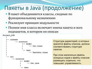 Пакеты в Java (продолжение)
   В пакет объединяются классы, сходные по
    функциональному назначению
   Реализуют принцип модульности
   Полное имя класса включает имена пакета и всех
    подпакетов, в котором он описан
Project_DIR
   |
   |-- classes
   |       `-- zoostore                      Структура директорий, в которых
   |              |-- model                  хранятся файлы классов, должна
   |              |     `-- Cat.class
                                             соответствовать структуре
   |              |
   |              `-- test                   пакетов.
   |                    `-- TestCats.class
   |                                         При этом желательно файлы
   `-- src
        `-- zoostore
                                             исходных кодов и файлы классов
                |-- model                    размещать отдельно, что
                |     `-- Cat.java           повышает управляемость
                |
                `-- test
 