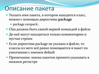 Описание пакета
 Указать имя пакета, в котором находится класс,
 можно с помощью директивы package
   package carspack;
 Она должна быть самой первой командой в файле
 До неё могут находиться только комментарии и
  пустые строки
 Если директива package не указана в файле, то
  классы из него всё равно помещаются в пакет по
  умолчанию с именем default
 Примечание: имена пакетов принято указывать в
  нижнем регистре
 