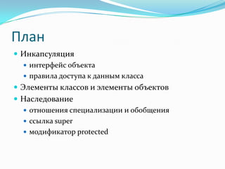 План
 Инкапсуляция
    интерфейс объекта
    правила доступа к данным класса
 Элементы классов и элементы объектов
 Наследование
   отношения специализации и обобщения
   ссылка super
   модификатор protected
 