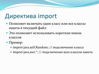 Директива import
 Позволяет включать один класс или все классы
  пакета в текущий файл
 Это позволяет использовать короткие имена
  классов
 Пример:
   import java.util.Random; // подключение класса
   import java.awt.*; // подключение всех классов пакета
 