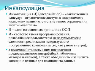 Инкапсуляция
 Инкапсуляция (И) (encapsulation) – «заключение в
  капсулу» - ограничение доступа к содержимому
  «капсулы» извне и отсутствие такого ограничения
  внутри «капсулы»
 И – один из основных принципов ООП
 И - свойство языка программирования,
  позволяющее пользователю не задумываться о
  сложности реализации используемого
  программного компонента (то, что у него внутри),
 а взаимодействовать с ним посредством
  предоставляемого интерфейса (публичных
  методов и членов), а также объединить и защитить
  жизненно важные для компонента данные
 