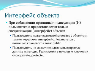 Интерфейс объекта
 При соблюдении принципа инкапсуляции (И)
 пользователю предоставляется только
 спецификация (интерфейс) объекта
   Пользователь может взаимодействовать с объектом
    только через этот интерфейс. Реализуется с
    помощью ключевого слова: public
   Пользователь не может использовать закрытые
    данные и методы. Реализуется с помощью ключевых
    слов: private, protected
 