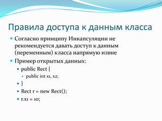 Правила доступа к данным класса
 Согласно принципу Инкапсуляции не
  рекомендуется давать доступ к данным
  (переменным) класса напрямую извне
 Пример открытых данных:
   public Rect {
       public int x1, x2;
   }
   Rect r = new Rect();
   r.x1 = 10;
 