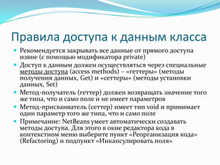 Правила доступа к данным класса
 Рекомендуется закрывать все данные от прямого доступа
    извне (с помощью модификатора private)
   Доступ к данным должен осуществляться через специальные
    методы доступа (access methods) – «геттеры» (методы
    получения данных, Get) и «сеттеры» (методы установки
    данных, Set)
   Метод-получатель (геттер) должен возвращать значение того
    же типа, что и само поле и не имеет параметров
   Метод-присваиватель (сеттер) имеет тип void и принимает
    один параметр того же типа, что и само поле
   Примечание: NetBeans умеет автоматически создавать
    методы доступа. Для этого в окне редактора кода в
    контекстном меню выберите пункт «Реорганизация кода»
    (Refactoring) и подпункт «Инкапсулировать поля»
 